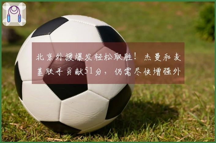 北京外援爆发轻松取胜！杰曼和麦基联手贡献51分，仍需尽快增强外援实力