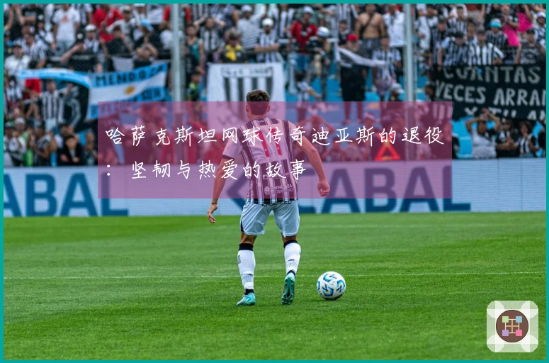 哈萨克斯坦网球传奇迪亚斯的退役：坚韧与热爱的故事