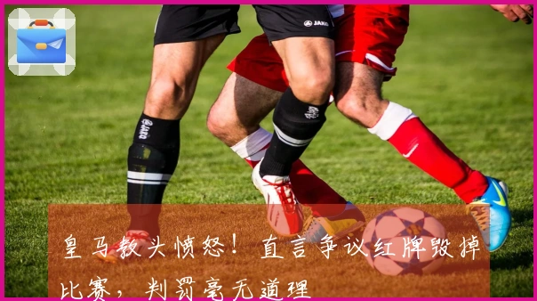 皇马教头愤怒！直言争议红牌毁掉比赛，判罚毫无道理