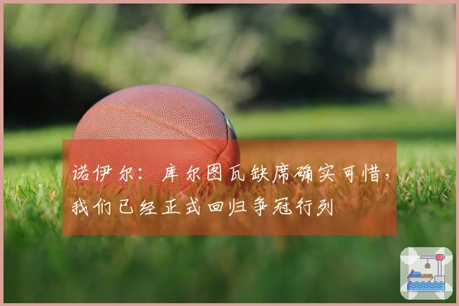 诺伊尔：库尔图瓦缺席确实可惜，我们已经正式回归争冠行列