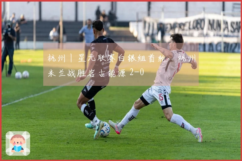 杭州丨星元联赛白银组首轮，杭州米兰战胜岩古能源 2-0