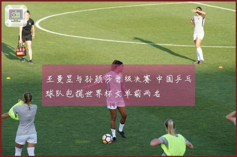 王曼昱与孙颖莎晋级决赛 中国乒乓球队包揽世界杯女单前两名