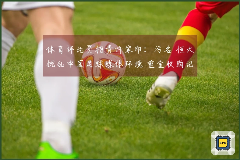 体育评论员指责许家印：污名 恒大扰乱中国足球媒体环境 重金收购记者