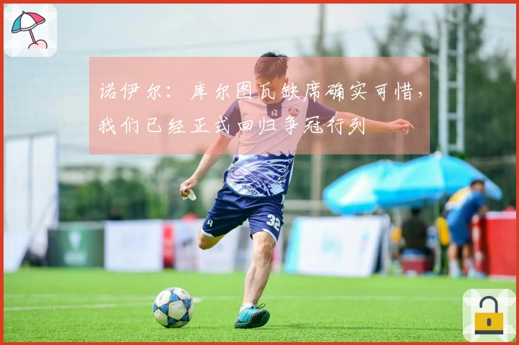诺伊尔：库尔图瓦缺席确实可惜，我们已经正式回归争冠行列