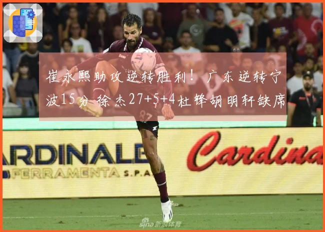 崔永熙助攻逆转胜利！广东逆转宁波15分 徐杰27+5+4杜锋胡明轩缺席