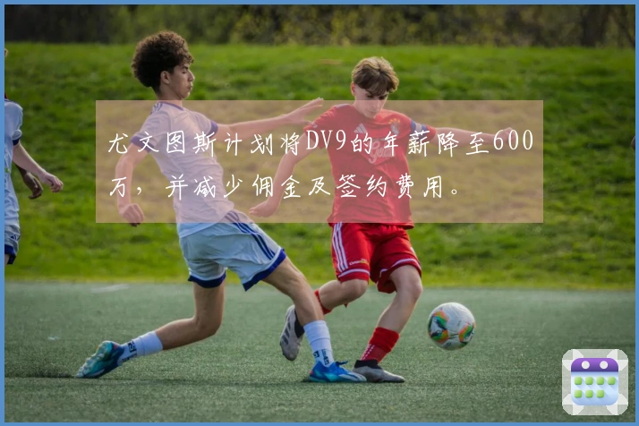 尤文图斯计划将DV9的年薪降至600万，并减少佣金及签约费用。
