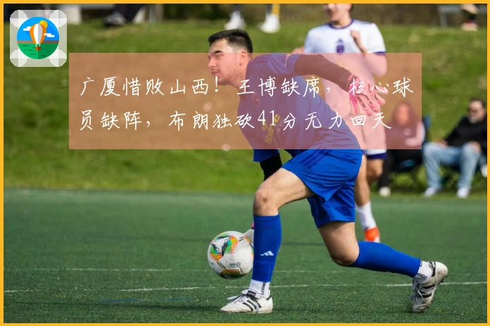 广厦惜败山西！王博缺席，核心球员缺阵，布朗独砍41分无力回天