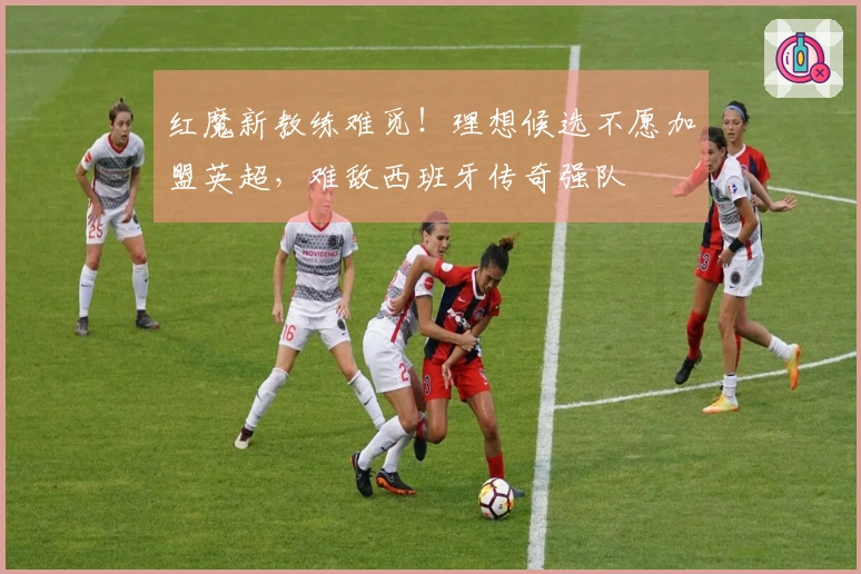 红魔新教练难觅！理想候选不愿加盟英超，难敌西班牙传奇强队