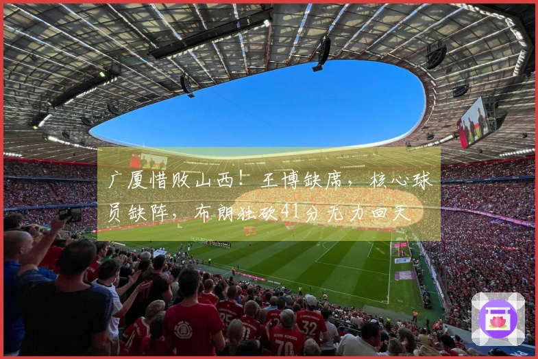 广厦惜败山西！王博缺席，核心球员缺阵，布朗独砍41分无力回天