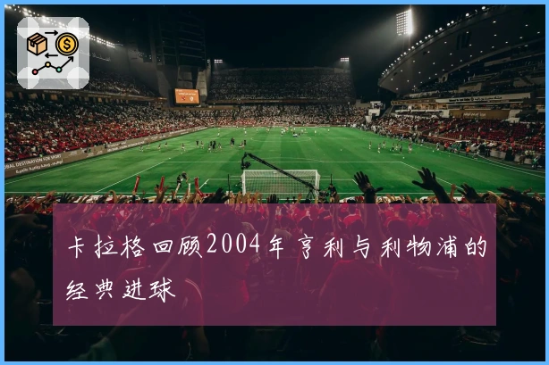 卡拉格回顾2004年亨利与利物浦的经典进球
