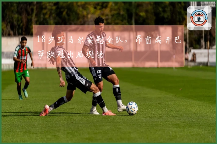 18岁亚马尔安慰全队，昂首离开巴萨欧冠出局现场