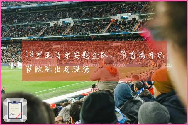 18岁亚马尔安慰全队，昂首离开巴萨欧冠出局现场