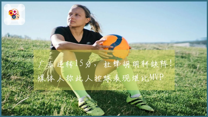 广东逆转15分，杜锋胡明轩缺阵！媒体人称此人控球表现堪比MVP