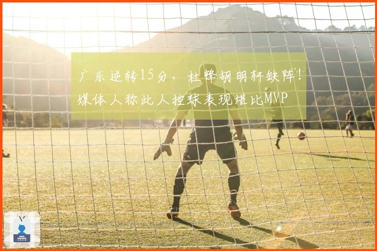 广东逆转15分，杜锋胡明轩缺阵！媒体人称此人控球表现堪比MVP