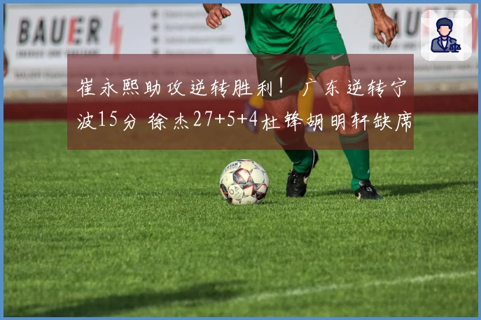 崔永熙助攻逆转胜利！广东逆转宁波15分 徐杰27+5+4杜锋胡明轩缺席