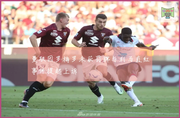 曼联因罗梅罗未获罚牌与利马直红事件提起上诉