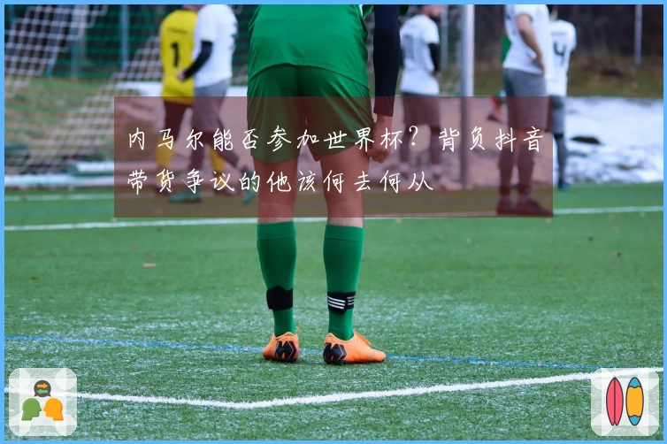 内马尔能否参加世界杯？背负抖音带货争议的他该何去何从