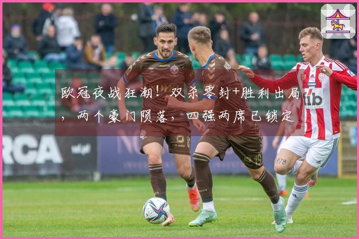 欧冠夜战狂潮！双杀零封+胜利出局，两个豪门陨落，四强两席已锁定