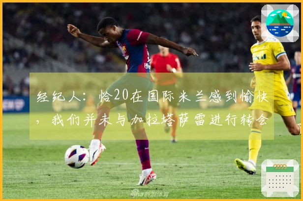 经纪人：恰20在国际米兰感到愉快，我们并未与加拉塔萨雷进行转会讨论