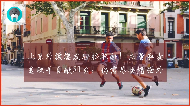 北京外援爆发轻松取胜！杰曼和麦基联手贡献51分，仍需尽快增强外援实力